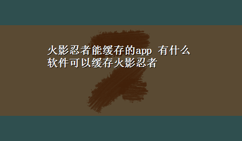 火影忍者能缓存的app 有什么软件可以缓存火影忍者