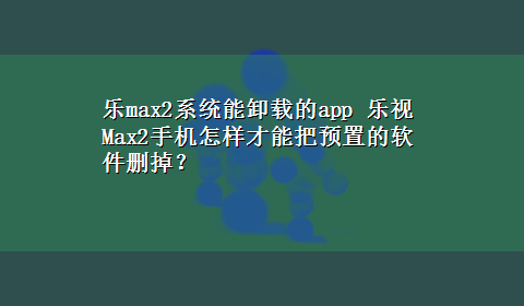 乐max2系统能卸载的app 乐视Max2手机怎样才能把预置的软件删掉？