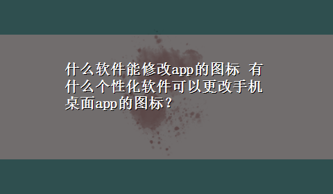 什么软件能修改app的图标 有什么个性化软件可以更改手机桌面app的图标？