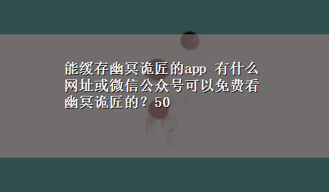 能缓存幽冥诡匠的app 有什么网址或微信公众号可以免费看幽冥诡匠的？50