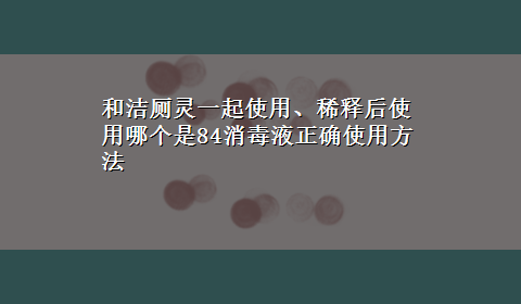 和洁厕灵一起使用、稀释后使用哪个是84消毒液正确使用方法