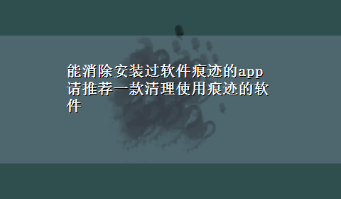 能消除安装过软件痕迹的app 请推荐一款清理使用痕迹的软件