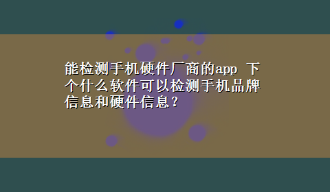 能检测手机硬件厂商的app 下个什么软件可以检测手机品牌信息和硬件信息？