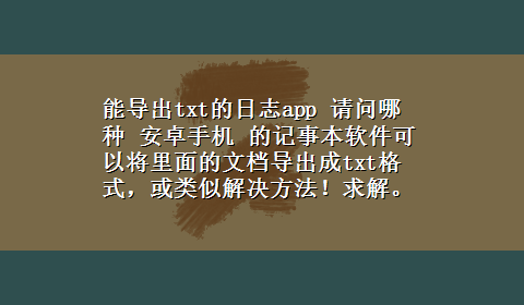 能导出txt的日志app 请问哪种 安卓手机 的记事本软件可以将里面的文档导出成txt格式，或类似解决方法！求解。