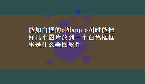 能加白框的p图app p图时能把好几个图片放到一个白色框框里是什么美图软件