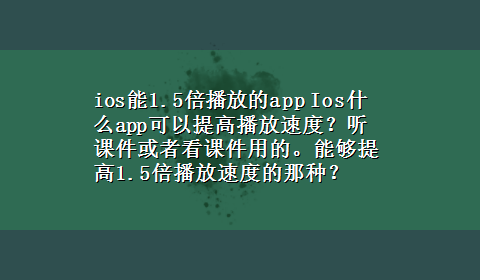 ios能1.5倍播放的app Ios什么app可以提高播放速度？听课件或者看课件用的。能够提高1.5倍播放速度的那种？