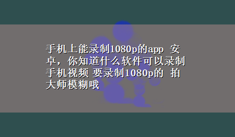 手机上能录制1080p的app 安卓，你知道什么软件可以录制手机视频 要录制1080p的 拍大师模糊哦