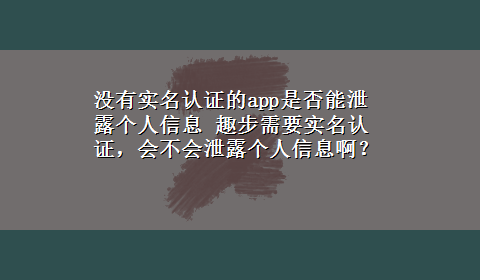 没有实名认证的app是否能泄露个人信息 趣步需要实名认证，会不会泄露个人信息啊？