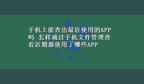 手机上能查出最近使用的APP吗 怎样通过手机文件管理查看近期都使用了哪些APP