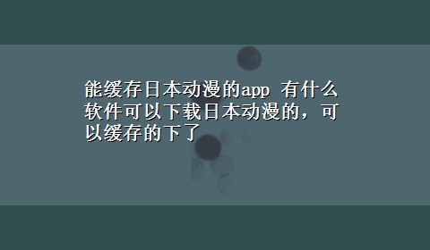 能缓存日本动漫的app 有什么软件可以x-z日本动漫的，可以缓存的下了