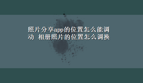 照片分享app的位置怎么能调动 相册照片的位置怎么调换