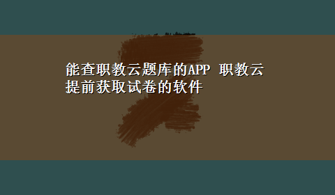 能查职教云题库的APP 职教云提前获取试卷的软件