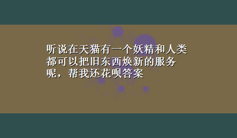 听说在天猫有一个妖精和人类都可以把旧东西焕新的服务呢，帮我还花呗答案