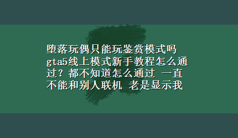 堕落玩偶只能玩鉴赏模式吗 gta5线上模式新手教程怎么通过？都不知道怎么通过 一直不能和别人联机 老是显示我新手教程没完成。一开始是赛车，赛车以后去抢毒品。然后就不知道怎么做了 求高手教教