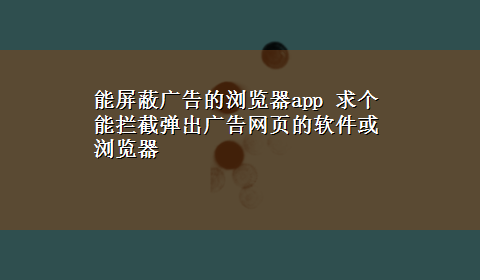 能屏蔽广告的浏览器app 求个能拦截弹出广告网页的软件或浏览器