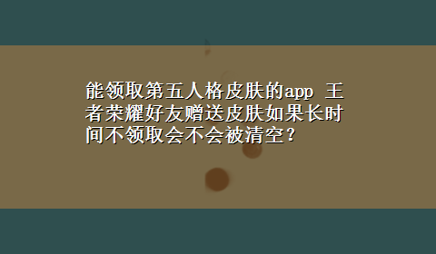 能领取第五人格皮肤的app 王者荣耀好友赠送皮肤如果长时间不领取会不会被清空？