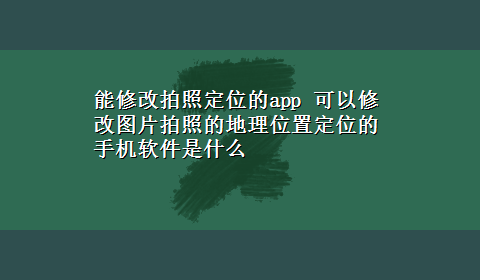 能修改拍照定位的app 可以修改图片拍照的地理位置定位的手机软件是什么