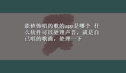 能修饰唱的歌的app是哪个 什么软件可以处理声音，就是自己唱的歌曲，处理一下