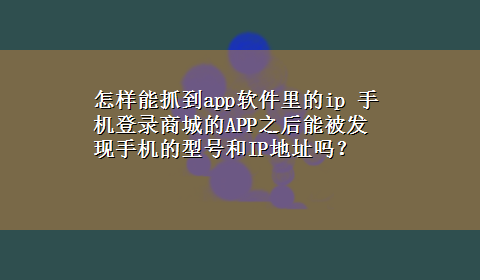 怎样能抓到app软件里的ip 手机登录商城的APP之后能被发现手机的型号和IP地址吗？