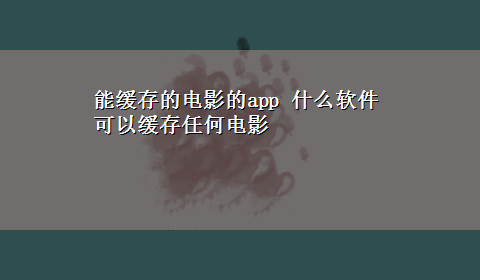 能缓存的电影的app 什么软件可以缓存任何电影