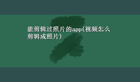 能剪辑过照片的app(视频怎么剪辑成照片)