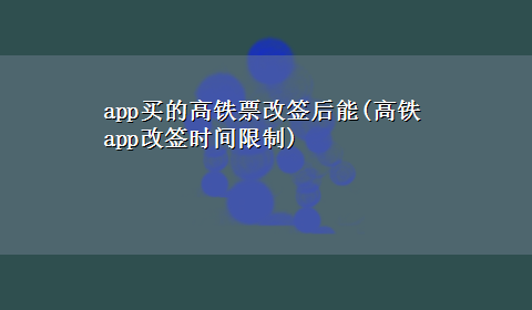 app买的高铁票改签后能(高铁app改签时间限制)