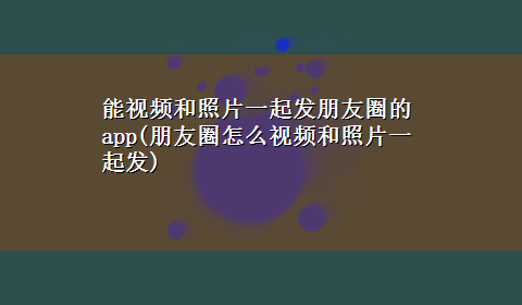 能视频和照片一起发朋友圈的app(朋友圈怎么视频和照片一起发)