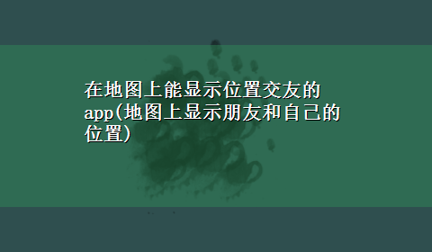 在地图上能显示位置交友的app(地图上显示朋友和自己的位置)