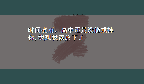 时间煮雨，高中还是没能戒掉你,我想我该放下了