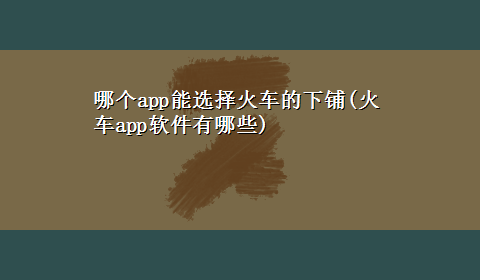 哪个app能选择火车的下铺(火车app软件有哪些)