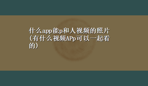 什么app能p和人视频的照片(有什么视频APp可以一起看的)