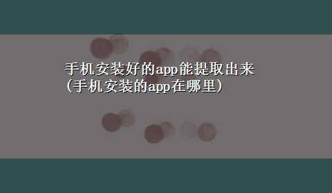 手机安装好的app能提取出来(手机安装的app在哪里)