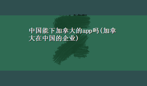 中国能下加拿大的app吗(加拿大在中国的企业)