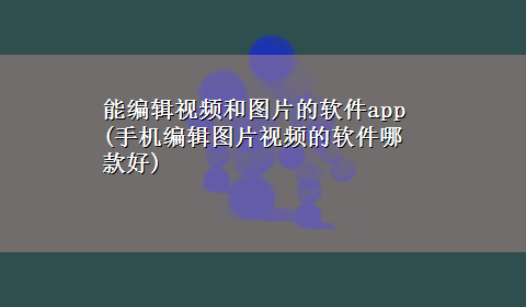 能编辑视频和图片的软件app(手机编辑图片视频的软件哪款好)