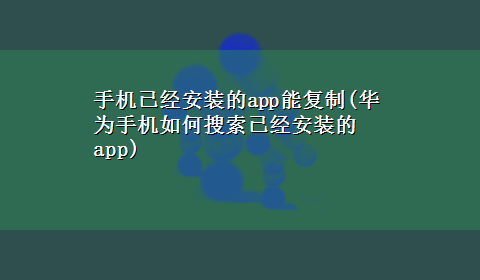 手机已经安装的app能复制(华为手机如何搜索已经安装的app)