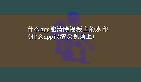 什么app能清除视频上的水印(什么app能清除视频上)