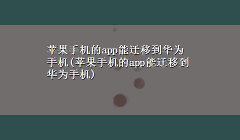 苹果手机的app能迁移到华为手机(苹果手机的app能迁移到华为手机)