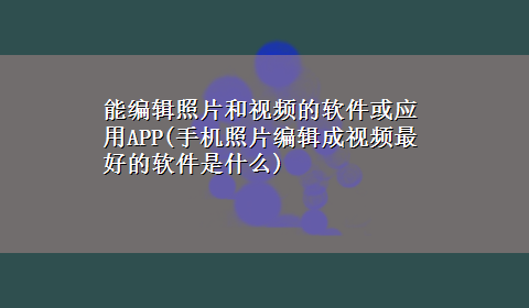 能编辑照片和视频的软件或应用APP(手机照片编辑成视频最好的软件是什么)