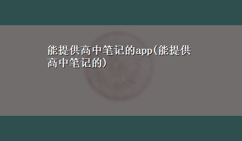 能提供高中笔记的app(能提供高中笔记的)