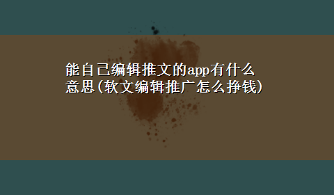 能自己编辑推文的app有什么意思(软文编辑推广怎么挣钱)