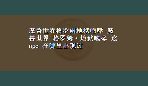 魔兽世界格罗姆地狱咆哮 魔兽世界 格罗姆·地狱咆哮 这npc 在哪里出现过