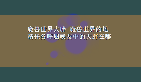 魔兽世界大胖 魔兽世界的地精任务呼朋唤友中的大胖在哪