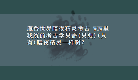 魔兽世界暗夜精灵考古 WOW里我练的考古学只需(只要)(只有)暗夜精灵一样啊？