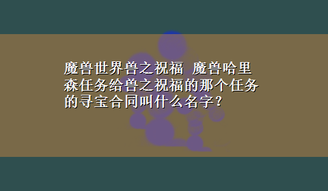 魔兽世界兽之祝福 魔兽哈里森任务给兽之祝福的那个任务的寻宝合同叫什么名字？