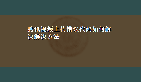 腾讯视频上传错误代码如何解决解决方法