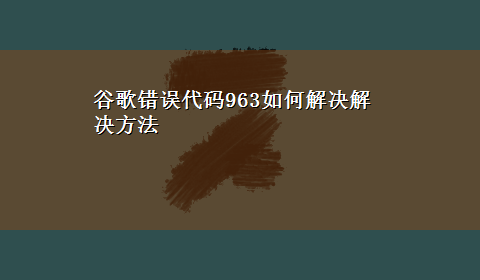 谷歌错误代码963如何解决解决方法