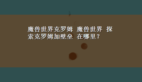 魔兽世界克罗姆 魔兽世界 探索克罗姆加壁垒 在哪里？