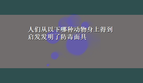 人们从以下哪种动物身上得到启发发明了防毒面具