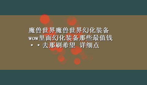 魔兽世界魔兽世界幻化装备 wow里面幻化装备那些最值钱··去那刷希望 详细点