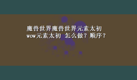 魔兽世界魔兽世界元素太初 wow元素太初 怎么做？顺序？